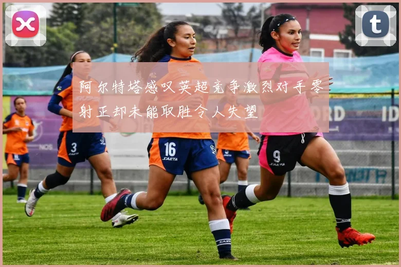 阿尔特塔感叹英超竞争激烈对手零射正却未能取胜令人失望