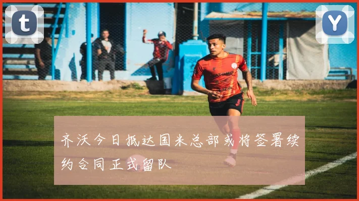 齐沃今日抵达国米总部或将签署续约合同正式留队
