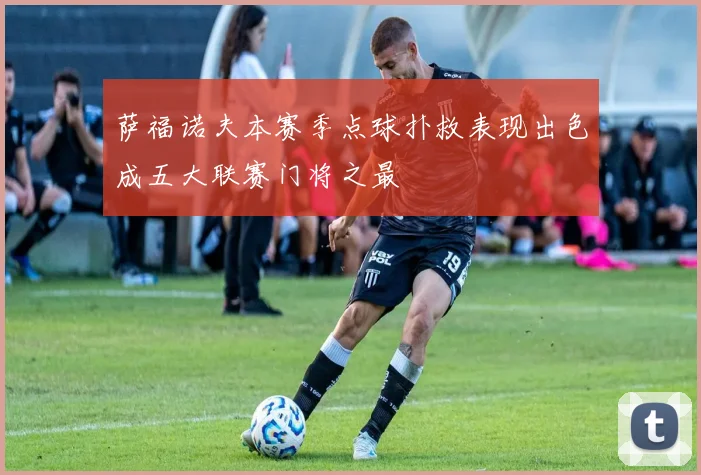 萨福诺夫本赛季点球扑救表现出色成五大联赛门将之最