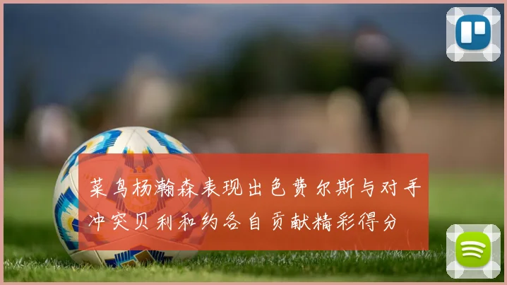 菜鸟杨瀚森表现出色费尔斯与对手冲突贝利和约各自贡献精彩得分
