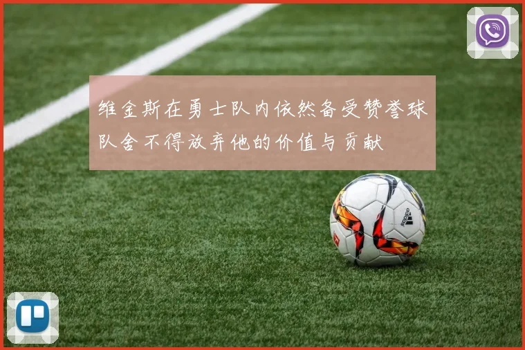维金斯在勇士队内依然备受赞誉球队舍不得放弃他的价值与贡献