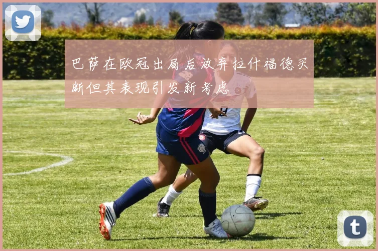 巴萨在欧冠出局后放弃拉什福德买断但其表现引发新考虑