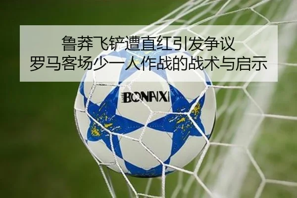 鲁莽飞铲遭直红引发争议 罗马客场少一人作战的战术与启示 - hth